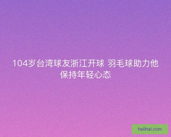 104岁台湾球友浙江开球 羽毛球助力他保持年轻心态 104岁台湾球友浙江开球 羽毛球助力他保持年轻心态