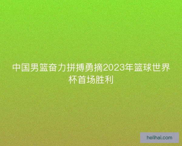 中国男篮奋力拼搏勇摘2023年篮球世界杯首场胜利