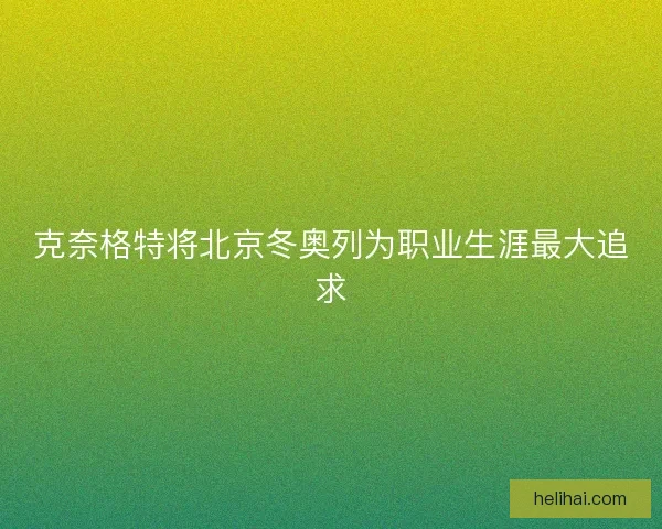 克奈格特将北京冬奥列为职业生涯最大追求