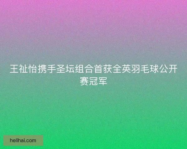 王祉怡携手圣坛组合首获全英羽毛球公开赛冠军